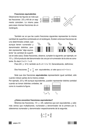 Fracciones equivalentes
Observando las figuras se nota que
las fracciones 2/3 y 4/6 de un seg-
mento coinciden. Lo mismo pasa
para esas mismas fracciones de un
rectángulo.
También se ve que las cuatro fracciones siguientes representan la misma
cantidad de superficie sombreada en el rectángulo. Existen entonces fracciones de
una determinada unidad, que
aunque tienen numerador y
denominador distintos, pue-
den representar “algo equiva-
lente” (la cantidad de superfi-
cie en este caso). Estas fracciones, observe, cumplen lo siguiente: por ejemplo, en
1/3 y 2/6 el producto del denominador de una por el numerador de la otra es cons-
tante. Es decir 3 x 2 = 1 x 6
Para 2/6 y 4/12, también es 6 x 4 = 2 x 12. Generalizando, definimos:
Dos fracciones y son equivalentes, si vale que a x d = b x c
Note que dos fracciones equivalentes representarán igual cantidad, sólo
cuando indican partes de la misma unidad.
Por ejemplo, 2/3 y 4/6 aunque equivalentes, pueden representar distinta cantidad
cuando se toman distintas unidades, tal
como lo muestra la figura.
¿Cómo encontrar fracciones equivalentes?
Miremos las fracciones, 1/3 y 2/6, sabemos que son equivalentes, y ade-
más vemos que multiplicando, numerador y denominador de la primera por 2,
obtenemos numerador y denominador respectivamente de la segunda.
página 134
3
2
6
4
4
/6
2
/3
b
a
d
c
1 x 2 2
3 x 2 6=
 