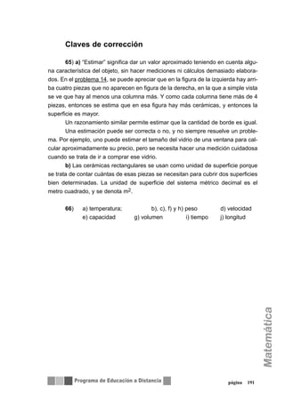 Claves de corrección
65) a) “Estimar” significa dar un valor aproximado teniendo en cuenta algu-
na característica del objeto, sin hacer mediciones ni cálculos demasiado elabora-
dos. En el problema 14, se puede apreciar que en la figura de la izquierda hay arri-
ba cuatro piezas que no aparecen en figura de la derecha, en la que a simple vista
se ve que hay al menos una columna más. Y como cada columna tiene más de 4
piezas, entonces se estima que en esa figura hay más cerámicas, y entonces la
superficie es mayor.
Un razonamiento similar permite estimar que la cantidad de borde es igual.
Una estimación puede ser correcta o no, y no siempre resuelve un proble-
ma. Por ejemplo, uno puede estimar el tamaño del vidrio de una ventana para cal-
cular aproximadamente su precio, pero se necesita hacer una medición cuidadosa
cuando se trata de ir a comprar ese vidrio.
b) Las cerámicas rectangulares se usan como unidad de superficie porque
se trata de contar cuántas de esas piezas se necesitan para cubrir dos superficies
bien determinadas. La unidad de superficie del sistema métrico decimal es el
metro cuadrado, y se denota m2.
66) a) temperatura; b), c), f) y h) peso d) velocidad
e) capacidad g) volumen i) tiempo j) longitud
página 191
 
