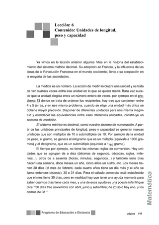 página 193
Ya vimos en la lección anterior algunos hitos en la historia del estableci-
miento del sistema métrico decimal. Su adopción en Francia, y la influencia de las
ideas de la Revolución Francesa en el mundo occidental, llevó a su aceptación en
la mayoría de las sociedades.
La medida es un número. La acción de medir involucra una unidad y se trata
de ver cuántas veces entra esa unidad en lo que se quiere medir. Rara vez suce-
de que la unidad elegida entra un número entero de veces, por ejemplo en el pro-
blema 13 donde se trata de ordenar los recipientes, hay tres que contienen entre
4 y 5 jarras, y en ese mismo problema, cuando se elige una unidad más chica se
obtiene mayor precisión. Disponer de diferentes unidades para una misma magni-
tud y establecer las equivalencias entre esas diferentes unidades, constituye un
sistema de medición.
El sistema métrico es decimal, como nuestro sistema de numeración. A par-
tir de las unidades principales de longitud, peso y capacidad se generan nuevas
unidades que son múltiplos de 10 o submúltiplos de 10. Por ejemplo de la unidad
de peso, el gramo, se genera el kilogramo que es un múltiplo (equivale a 1000 gra-
mos) y el decigramo, que es un submúltiplo (equivale a 1/10 gramo).
El tiempo por ejemplo, no tiene las mismas reglas de conversión. Hay uni-
dades que se agrupan de a diez (décimas de segundo, décadas, siglos, mile-
nios...), otros de a sesenta (horas, minutos, segundos...) y también siete días
hacen una semana, doce meses un año, cinco años un lustro, etc. Los meses tie-
nen 28 días (el mes de febrero, cada cuatro años tiene un día más y el año se
llama entonces bisiesto), 30 o 31 días. Para el cálculo comercial está establecido
que el mes tiene 30 días, pero en realidad hay que tener una ayuda memoria para
saber cuántos días tiene cada mes, y una de esas ayuda es una poesía infantil que
dice: "30 días trae noviembre con abril, junio y setiembre; de 28 sólo hay uno, y los
demás de 31."
Lección: 6
Contenido: Unidades de longitud,
peso y capacidad
 