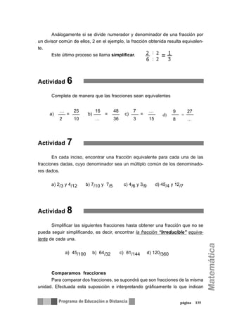 Análogamente si se divide numerador y denominador de una fracción por
un divisor común de ellos, 2 en el ejemplo, la fracción obtenida resulta equivalen-
te.
Este último proceso se llama simplificar.
Actividad 6
Complete de manera que las fracciones sean equivalentes
Actividad 7
En cada inciso, encontrar una fracción equivalente para cada una de las
fracciones dadas, cuyo denominador sea un múltiplo común de los denominado-
res dados.
a) 2/3 y 4/12 b) 7/10 y 7/5 c) 4/6 y 3/9 d) 45/4 y 12/7
Actividad 8
Simplificar las siguientes fracciones hasta obtener una fracción que no se
pueda seguir simplificando, es decir, encontrar la fracción “Irreducible” equiva-
lente de cada una.
a) 45/100 b) 64/32 c) 81/144 d) 120/360
Comparamos fracciones
Para comparar dos fracciones, se supondrá que son fracciones de la misma
unidad. Efectuada esta suposición e interpretando gráficamente lo que indican
página 135
9 27
8 …
… 25 16 48 7 …
2 10 … 36 3 15
a) = b) = c) = d) =
2 2 1
6 2 3=
:
:
 