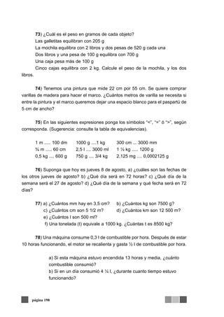 73) ¿Cuál es el peso en gramos de cada objeto?
Las galletitas equilibran con 205 g
La mochila equilibra con 2 libros y dos pesas de 520 g cada una
Dos libros y una pesa de 100 g equilibra con 700 g
Una caja pesa más de 100 g
Cinco cajas equilibra con 2 kg. Calcule el peso de la mochila, y los dos
libros.
74) Tenemos una pintura que mide 22 cm por 55 cm. Se quiere comprar
varillas de madera para hacer el marco. ¿Cuántos metros de varilla se necesita si
entre la pintura y el marco queremos dejar una espacio blanco para el paspartú de
5 cm de ancho?
75) En las siguientes expresiones ponga los símbolos “<”, “=” ó “>”, según
corresponda. (Sugerencia: consulte la tabla de equivalencias).
1 m ..... 100 dm 1000 g ....1 kg 300 cm ... 3000 mm
¾ m ..... 60 cm 2,5 l .... 3000 ml 1 ½ kg ..... 1200 g
0,5 kg .... 600 g 750 g .... 3/4 kg 2,125 mg .... 0,0002125 g
76) Suponga que hoy es jueves 8 de agosto, a) ¿cuáles son las fechas de
los otros jueves de agosto? b) ¿Qué día será en 72 horas? c) ¿Qué día de la
semana será el 27 de agosto? d) ¿Qué día de la semana y qué fecha será en 72
días?
77) a) ¿Cuántos mm hay en 3,5 cm? b) ¿Cuántos kg son 7500 g?
c) ¿Cuántos cm son 5 1/2 m? d) ¿Cuántos km son 12 500 m?
e) ¿Cuántos l son 500 ml?
f) Una tonelada (t) equivale a 1000 kg. ¿Cuántas t es 8500 kg?
78) Una máquina consume 0,3 l de combustible por hora. Después de estar
10 horas funcionando, el motor se recalienta y gasta ½ l de combustible por hora.
a) Si esta máquina estuvo encendida 13 horas y media, ¿cuánto
combustible consumió?
b) Si en un día consumió 4 ¼ l, ¿durante cuanto tiempo estuvo
funcionando?
página 198
 