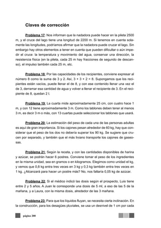 Claves de corrección
Problema 17: Nos informan que la nadadora puede hacer en la pileta 2500
m, y el cruce del lago tiene una longitud de 2200 m. Si tenemos en cuenta sola-
mente las longitudes, podríamos afirmar que la nadadora puede cruzar el lago. Sin
embargo hay otros elementos a tener en cuenta que pueden dificultar o aún impe-
dir el cruce: la temperatura y movimiento del agua, conservar una dirección, la
resistencia física (en la pileta, cada 25 m hay fracciones de segundo de descan-
so), el impulso también cada 25 m, etc.
Problema 18: Por las capacidades de los recipientes, conviene expresar al
número 8 como la suma de 3 y 2. Así, 3 + 3 + 2 = 8. Supongamos que los reci-
pientes están vacíos, puede llenar el de 8, y con ese contenido llenar una vez el
de 3, derramar esa cantidad de agua y volver a llenar el recipiente de 3. En el reci-
piente de 8, quedan 2 l.
Problema 19: La cuarta mide aproximadamente 25 cm, con cuatro hace 1
m, y con 12 tiene aproximadamente 3 m. Como los tablones deben tener al menos
3 m, es decir 3 m o más, con 13 cuartas puede seleccionar los tablones que usará.
Problema 20: La estimación del peso de cada una de las personas adultas
es aquí de gran importancia. Si los cajones pesan alrededor de 60 kg, hay que con-
siderar que el peso de los dos no debería superar los 90 kg. Se sugiere que cru-
cen por separado, y también que el más liviano transporte los cajones de gaseo-
sas.
Problema 21: Según la receta, y con las cantidades disponibles de harina
y azúcar, se podrán hacer 6 postres. Conviene tomar el peso de los ingredientes
en la misma unidad, sea en gramos o en kilogramos. Elegimos como unidad el kg,
y vemos que 0,8 kg entra tres veces en 3 kg y 0,3 kg también entra tres veces en
1 kg. ¿Alcanzará para hacer un postre más? No, nos faltaría 0,05 kg de azúcar.
Problema 22: Si el médico indicó las dosis según el prospecto, Luis tiene
entre 2 y 5 años. A Juan le corresponde una dosis de 5 ml, a eso de las 5 de la
mañana, y a Laura, con la misma dosis, alrededor de las 3 mañana.
Problema 23: Para que los líquidos fluyan, se necesita cierta inclinación. En
la construcción, para los desagües pluviales, se usa un desnivel de 1 cm por cada
página 200
 