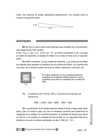 metro. Ese desnivel se puede representar gráficamente y sin escalas como lo
muestra la siguiente figura.
Actividades
69) No hay un único criterio para distinguir qué unidades son convenientes,
aquí elegimos las más usuales.
a) km; b) g o mg; c) m; d) km; e) l; f) l; g) metros cuadrados; h) g) i) aunque
se hable de capacidad, el estadio de fútbol no se mide en litros sino en especta-
dores.
70) “Metro cuadrado” es una unidad de superficie, y ya vimos que se utiliza
por ejemplo para expresar la superficie de una cancha de fútbol, o la superficie de
una casa, de un terreno a partir del cual se cobran impuestos y servicios, etc.
71) La distancia de P a R es 1200 m. Una forma de expresar los
cálculos es:
2800 – (1350 + 250) = 2800 – 1600 = 1200
72) La graduación de la botella empieza desde el fondo y llega hasta cierta
altura, pero no hasta la tapa, por eso es necesario invertirla para determinar la
capacidad de la botella. En la primera posición, la cantidad de líquido que marca
es 700 ml, y al invertirla, la cantidad de aire es 800 ml. La capacidad total de la
botella es la suma de ambas cantidades, es decir 1500 ml = 1,5 l
página 201
1 cm
1 m
1 m2
El “metro cuadrado” es una unidad principal de
superficie en el sistema métrico decimal, y es la
superficie que cubre un cuadrado de un metro de
lado.
1 m
1 m
 