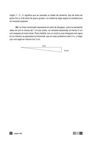 migón 1 - 2 - 4, significa que se necesita un balde de cemento, dos de árido de
grano fino y 4 de árido de grano grueso. La unidad se elige según la cantidad que
se necesita preparar.
82) La línea remarcada representa el caño de desagüe, como la pendiente
debe ser por lo menos de 1 cm por metro, se necesita descender al menos 3 cm
con respecto al nivel inicial. Para medirla, con un nivel (o una manguera con agua
en su interior) se garantiza la horizontal, que en este problema mide 3 m, y luego
con una regla se marcan los 3 cm.
página 204
3 m
3 cm
 