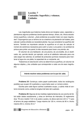 página 205
Las magnitudes que tratamos hasta ahora son longitud, peso, capacidad, y
planteamos algunos problemas donde aparece tiempo, dinero, etc. Ahora estudia-
remos superficie y volumen. ¿Qué problemas se pueden tratar con esas magnitu-
des?. Supongamos que un terreno se va a destinar a la plantación de frutales, para
calcular cuántos árboles se necesitará plantar, hay que considerar la superficie del
terreno. También es importante calcular la superficie en el caso de calcular el
número de cerámicos necesarios para cubrir un piso o una pared, o la cantidad de
pintura para pintar una pared, la tela necesaria para hacer una prenda, etc.
El volumen de una habitación, de una piscina, de una botella, de un dosifi-
cador, etc. permite decidir, por ejemplo, cuál es el calefactor adecuado para una
sala (según las calorías), la cantidad de productos químicos necesaria para man-
tener el agua de una pileta, la capacidad de un recipiente, etc.
Trataremos en esta lección cómo se determina la superficie y el volumen de
algunos objetos, y las unidades que corresponden a cada una de esas magnitu-
des.
Problema 35: Construya, sobre papel cuadriculado, todos los rectángulos
posibles que ocupen 24 cuadrados y cuyos lados sean un número entero.
Escriba para cada figura cuántos cuadrados ocupa, y cuánto mide el con-
torno tomando como unidad la longitud del lado del cuadrado.
Problema 36: Algunas de las medidas reglamentarias de una cancha de fút-
bol están dadas exactamente, y otras en términos de intervalos. El reglamento
dice: "El arco medirá 7,32 m de poste a poste y la altura será de 2,44 m." Y para
el terreno de juego establece: "Largo máximo de 120 m, mínimo de 90 m. Ancho
máximo 90 m, mínimo 45 m."
Lección: 7
Contenido: Superficie y volumen.
Unidades
∇∇ Intente resolver estos problemas con lo que Ud. sabe.
 