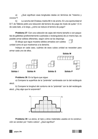 a) ¿Qué significan esas longitudes dadas en términos de "máximo y
mínimo"?
b) La cancha del Chateau medía 68 m de ancho. En una oportunidad el
D.T. de Talleres pidió una reducción del terreno de juego de modo de quitar 1,5 m
de cada lado, a lo largo, ¿cómo se reduce el terreno de juego?
Problema 37: Con una colección de cajas del mismo tamaño o con paque-
tes de galletitas (preferentemente cuadradas o rectangulares) de un mismo tipo, es
posible armar sólidos diferentes, según cómo se los disponga.
El dibujo que sigue muestra sólidos armados con cubitos
unidad como el que mostramos a la derecha.
Indique en cada caso, cuántos de esos cubos unidad se necesitan para
armar cada uno de ellos.
Sólido M
Sólido I Sólido N Sólido S Sólido P
Problema 38: En la figura que sigue:
a) Compare la superficie de la “pirámide” sombreada con la del rectángulo
abcd;
b) Compare la longitud del contorno de la “pirámide” con la del rectángulo
abcd. ¿Hay algo que le sorprende?
Problema 39: La arena, el ripio y otros materiales usados en la construc-
ción se venden por “metro cúbico”. ¿Qué significa?
página 206
 