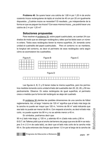 Problema 40: Se quiere hacer una colcha de 1,80 m por 1,20 m de ancho
cosiendo trozos rectangulares de tejido al crochet de 40 cm por 20 cm igualmente
dispuestos. ¿Cuántos trozos se necesitan? El resultado, ¿es independiente de la
forma en que se peguen los trozos? Con esos mismos trozos, ¿se podrá hacer una
colcha de 2 m por 1,20 m?
Soluciones propuestas
Para resolver el problema 35, sobre papel cuadriculado, se cuentan 24 cua-
drados de modo que se obtengan rectángulos y tales que los lados sean un núme-
ro entero. Todos esos rectángulos tienen la misma superficie, 24, tomando como
unidad el cuadradito del papel cuadriculado. Pero el contorno no se mantiene,
la longitud del contorno, es decir el perímetro de esos rectángulos varía según
cómo se acomodaron los cuadraditos.
Figura A Figura B Figura C
Figura D
Las figuras A, B, C y D tienen todas la misma superficie, pero los períme-
tros medidos tomando como unidad el lado del cuadradito dan 20, 22, 28, y 50 res-
pectivamente. Observe: En estos rectángulos de igual superficie, el perímetro
crece a medida que la forma del rectángulo se aleja del cuadrado
El problema 36 plantea las posibles dimensiones de una cancha de fútbol
reglamentaria. Así, el largo “máximo de 120 m” significa que el lado más largo de
la cancha no puede ser mayor que 120 m, “mínimo de 90 m” está indicando que
ese lado no puede ser menor de 90 m. Con respecto al ancho, es decir el lado más
corto, no puede superar los 90 m y no se admite menor a 45 m.
En símbolos, podríamos decir que:
90 m lado más largo 120 m, y además 45 m lado más corto 90 m
El D.T. de Talleres pidió que el ancho del terreno de juego que era de 68 m se redu-
jera 3 m (1,5 m de cada lado), es decir que el lado más corto de la cancha mida
65 m. Se quita entonces dos franjas que tienen 1,5 m por el largo de la cancha de
página 207
 