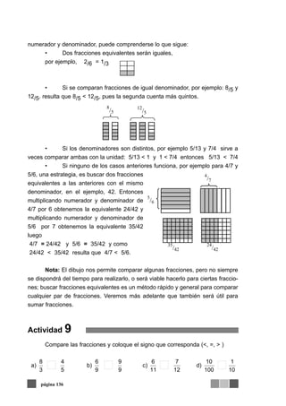 numerador y denominador, puede comprenderse lo que sigue:
• Dos fracciones equivalentes serán iguales,
por ejemplo, 2/6 = 1/3
• Si se comparan fracciones de igual denominador, por ejemplo: 8/5 y
12/5. resulta que 8/5 < 12/5, pues la segunda cuenta más quintos.
• Si los denominadores son distintos, por ejemplo 5/13 y 7/4 sirve a
veces comparar ambas con la unidad: 5/13 < 1 y 1 < 7/4 entonces 5/13 < 7/4
• Si ninguno de los casos anteriores funciona, por ejemplo para 4/7 y
5/6, una estrategia, es buscar dos fracciones
equivalentes a las anteriores con el mismo
denominador, en el ejemplo, 42. Entonces
multiplicando numerador y denominador de
4/7 por 6 obtenemos la equivalente 24/42 y
multiplicando numerador y denominador de
5/6 por 7 obtenemos la equivalente 35/42
luego
4/7 = 24/42 y 5/6 = 35/42 y como
24/42 < 35/42 resulta que 4/7 < 5/6.
Nota: El dibujo nos permite comparar algunas fracciones, pero no siempre
se dispondrá del tiempo para realizarlo, o será viable hacerlo para ciertas fraccio-
nes; buscar fracciones equivalentes es un método rápido y general para comparar
cualquier par de fracciones. Veremos más adelante que también será útil para
sumar fracciones.
Actividad 9
Compare las fracciones y coloque el signo que corresponda (<, =, > )
página 136
10
1
100
10
d)
12
7
11
6
c)
9
9
9
6
b)
5
4
3
8
a)
 
