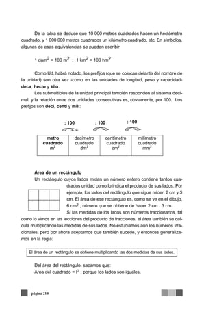 De la tabla se deduce que 10 000 metros cuadrados hacen un hectómetro
cuadrado, y 1 000 000 metros cuadrados un kilómetro cuadrado, etc. En símbolos,
algunas de esas equivalencias se pueden escribir:
1 dam2 = 100 m2 ; 1 km2 = 100 hm2
Como Ud. habrá notado, los prefijos (que se colocan delante del nombre de
la unidad) son otra vez -como en las unidades de longitud, peso y capacidad-
deca, hecto y kilo.
Los submúltiplos de la unidad principal también responden al sistema deci-
mal, y la relación entre dos unidades consecutivas es, obviamente, por 100. Los
prefijos son deci, centi y mili:
Área de un rectángulo
Un rectángulo cuyos lados midan un número entero contiene tantos cua-
drados unidad como lo indica el producto de sus lados. Por
ejemplo, los lados del rectángulo que sigue miden 2 cm y 3
cm. El área de ese rectángulo es, como se ve en el dibujo,
6 cm2 , número que se obtiene de hacer 2 cm . 3 cm
Si las medidas de los lados son números fraccionarios, tal
como lo vimos en las lecciones del producto de fracciones, el área también se cal-
cula multiplicando las medidas de sus lados. No estudiamos aún los números irra-
cionales, pero por ahora aceptamos que también sucede, y entonces generaliza-
mos en la regla:
El área de un rectángulo se obtiene multiplicando las dos medidas de sus lados.
Del área del rectángulo, sacamos que:
Área del cuadrado = l2 , porque los lados son iguales.
página 210
metro
cuadrado
m2
decímetro
cuadrado
dm2
centímetro
cuadrado
cm2
milímetro
cuadrado
mm2
: 100 : 100 : 100
 