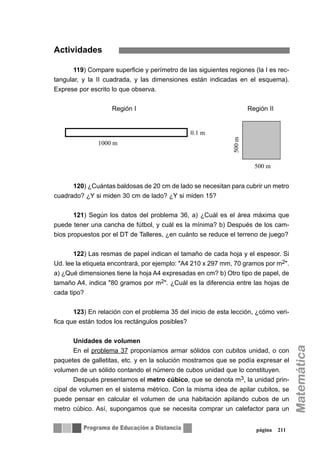 Actividades
119) Compare superficie y perímetro de las siguientes regiones (la I es rec-
tangular, y la II cuadrada, y las dimensiones están indicadas en el esquema).
Exprese por escrito lo que observa.
Región I Región II
120) ¿Cuántas baldosas de 20 cm de lado se necesitan para cubrir un metro
cuadrado? ¿Y si miden 30 cm de lado? ¿Y si miden 15?
121) Según los datos del problema 36, a) ¿Cuál es el área máxima que
puede tener una cancha de fútbol, y cuál es la mínima? b) Después de los cam-
bios propuestos por el DT de Talleres, ¿en cuánto se reduce el terreno de juego?
122) Las resmas de papel indican el tamaño de cada hoja y el espesor. Si
Ud. lee la etiqueta encontrará, por ejemplo: "A4 210 x 297 mm, 70 gramos por m2".
a) ¿Qué dimensiones tiene la hoja A4 expresadas en cm? b) Otro tipo de papel, de
tamaño A4, indica "80 gramos por m2". ¿Cuál es la diferencia entre las hojas de
cada tipo?
123) En relación con el problema 35 del inicio de esta lección, ¿cómo veri-
fica que están todos los rectángulos posibles?
Unidades de volumen
En el problema 37 proponíamos armar sólidos con cubitos unidad, o con
paquetes de galletitas, etc. y en la solución mostramos que se podía expresar el
volumen de un sólido contando el número de cubos unidad que lo constituyen.
Después presentamos el metro cúbico, que se denota m3, la unidad prin-
cipal de volumen en el sistema métrico. Con la misma idea de apilar cubitos, se
puede pensar en calcular el volumen de una habitación apilando cubos de un
metro cúbico. Así, supongamos que se necesita comprar un calefactor para un
página 211
 