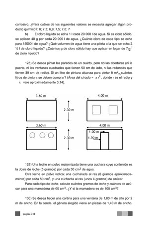 corrosivo. ¿Para cuáles de los siguientes valores se necesita agregar algún pro-
ducto químico?: 8; 7,3; 6,9; 7,5; 7,8; 7
b) El cloro líquido se echa 1 l cada 20 000 l de agua. Si es cloro sólido,
se aplican 40 g por cada 20 000 l de agua. ¿Cuánto cloro de cada tipo se echa
para 15000 l de agua? ¿Qué volumen de agua tiene una pileta a la que se echa 2
¼ l de cloro líquido? ¿Cuántos g de cloro sólido hay que aplicar en lugar de 7/2
l
de cloro líquido?
128) Se desea pintar las paredes de un cuarto, pero no las aberturas (ni la
puerta, ni las ventanas cuadradas que tienen 90 cm de lado, ni las redondas que
tienen 30 cm de radio). Si un litro de pintura alcanza para pintar 8 m2,¿cuántos
litros de pintura se deben comprar? (Área del círculo = , donde r es el radio y
vale aproximadamente 3,14).
129) Una leche en polvo maternizada tiene una cuchara cuyo contenido es
la dosis de leche (5 gramos) por cada 30 cm3 de agua.
Otra leche en polvo indica: una cucharada al ras (6 gramos aproximada-
mente) por cada 50 cm3, y una cucharita al ras (unos 4 gramos) de azúcar.
Para cada tipo de leche, calcule cuántos gramos de leche y cuántos de azú-
car para una mamadera de 60 cm3. ¿Y si la mamadera es de 100 cm3?
130) Se desea hacer una cortina para una ventana de 1,80 m de alto por 2
m de ancho. En la tienda, el género elegido viene en piezas de 1,40 m de ancho.
página 214
π r
2
π
 