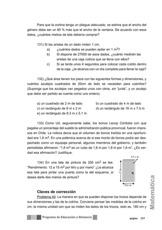 Para que la cortina tenga un pliegue adecuado, se estima que el ancho del
género debe ser un 80 % más que el ancho de la ventana. De acuerdo con esos
datos, ¿cuántos metros de tela debería comprar?
131) Si las aristas de un dado miden 1 cm,
a) ¿cuántos dados se pueden apilar en 1 m3?
b) Si dispone de 27000 de esos dados, ¿cuánto medirán las
aristas de una caja cúbica que se llena con ellos?
c) Si se tarda unos 4 segundos para colocar cada cubito dentro
de la caja, ¿le alcanza con un día completo para llenar la caja?
132) ¿Qué área tienen los pisos con las siguientes formas y dimensiones, y
cuántos azulejos cuadrados de 20cm de lado se necesitan para cubrirlos?
(Suponga que los azulejos van pegados unos con otros, sin “junta”, y un azulejo
que debe ser partido se cuenta como uno entero).
a) un cuadrado de 2 m de lado b) un cuadrado de 4 m de lado
c) un rectángulo de 8 m x 2 m d) un rectángulo de 16 m x 7.5 m
e) un rectángulo de 8.3 m x 5.1 m
133) Como Ud. seguramente sabe, los bonos Lecop Córdoba con que
pagaba un porcentaje del sueldo la administración pública provincial, fueron impre-
sos en Chile. La noticia decía que el volumen de bonos traídos en una oportuni-
dad era 1,8 m3. En una polémica acerca de si ese monto de bonos podía ser des-
pachado como un equipaje personal, algunos miembros del gobierno, y también
periodistas afirmaron: “1,8 m3 es un cubo de 1,8 m por 1,8 m por 1,8 m”. ¿Es ver-
dad esa afirmación? Justifique.
134) En una lata de pintura de 250 cm3 se lee:
“Rendimiento: 12 a 15 m2 por litro y por mano” ¿Le alcanza
esa lata para pintar una puerta como la del esquema, si
desea darle dos manos de pintura?
Claves de corrección
Problema 40: La manera en que se pueden disponer los trozos depende de
sus dimensiones y las de la colcha. Conviene pensar las medidas de la colcha en
cm, la misma unidad con que se miden los lados de los trozos, esto es, 180 cm y
página 215
2m
4,5 c m
83c m
 