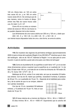 120 cm. Ahora bien, en 120 cm entra
tres veces 40 cm, y en 180 cm entra
nueve veces 20 cm. Se concluye que de
esa manera, como lo ilustra el dibujo,
entran tres filas de nueve trozos cada
una. En total: 3 x 9 = 27
Como 40 cm no entra un número
entero de veces en 180 cm, los trozos no
se pueden disponer de la otra manera.
Las dimensiones de una nueva colcha son 200 cm y 120 cm, y dado que:
200 = 40 . 5 y 120 = 20 . 6, o 200 = 20 . 10 y 120 = 40 . 3
con treinta trozos dispuestos todos de una u otra forma, se arma la colcha.
Actividades
119) Se muestran dos regiones de perímetros similares (aproximadamente
2000 m) pero el área del cuadrado (Región II) es 250 000 m2 mientras que el área
del rectángulo sólo es de 100 m2. Además la Región I no es apta para la cons-
trucción ni para la siembra ¡quizá solo sirva para una hilera de lechugas!
120) Como en el problema 40, la superficie a cubrir tiene 1m2, y si no se dan
otras dimensiones vamos a suponer que la superficie es un cuadrado de 1 m de
lado. El lado mide 100 cm, y se trata de ver si entre los divisores de 100 están 20,
30 y 15. Como 100 = 22.52 = 20 . 5
Baldosas de 20 cm, entran 5 en cada lado, así que se necesitan 25 baldo-
sas enteras. Con las de 30, habrá que partirlas, necesitará 9 enteras, 6 pedazos
de 30 por 10, y un cuadradito de 10 por 10... Depende de la habilidad para cortar-
las y de la suerte de que no se rompan, determi-
nar cuántas necesitará.
Con las de 15 cm, necesitará 36 baldosas
enteras, y 12 pedazos de 15 por 10, más un cua-
drado de 10 por 10.
121) El área máxima de un terreno de fútbol es: 120 m . 90 m = 10800 m2.
El área mínima: 90 m . 45 m = 4050 m2. Suponiendo que la cancha del
página 216
120 cm
180 cm
20 cm
40 cm
10cm
30cm
15cm
 
