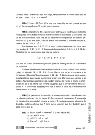 Chateau tiene 120 m en su lado más largo, la reducción de 1.5 m de cada lado es
en total: 120 m . 1.5 m . 2 = 360 m2
122) a) 21 cm x 29,7 cm; b) la hoja que pesa 80 g es más gruesa, ya que
un m2 de ese papel pesa 10 g más que el anterior.
123) En el problema 35 se pedía hacer sobre papel cuadriculado todos los
rectángulos cuyos lados midan un número entero de cuadrados y cuya área sea
24 de esos cuadrados. Otra vez, es útil hacer la descomposición en factores pri-
mos de 24, y en este caso, calcular todos sus divisores (Confrontar lección 8,
módulo 2). Así: 24 = 1 . 23 . 3
Sus divisores son: 1, 2, 22, 23, 3, y sus combinaciones que dan otros valo-
res, a saber: 2 . 3; 22 . 3; 23 . 3. Ordenando los resultados: 1, 2, 3, 4, 6, 8, 12, 24.
Multiplicando los extremos de esa lista, se obtiene:
1 . 24 = 2 . 12 = 3 . 8 = 4 . 6 = 24
que dan las cuatro dimensiones posibles para los rectángulos de 24 cuadraditos
de superficie.
Por la propiedad conmutativa del producto se podrían obtener otros rectán-
gulos, por ejemplo 24 . 1, 12 . 2, 8 . 3, etc. Habría que ver en el problema si se
consideran “diferentes” los rectángulos 1. 24 y 24 . 1. Generalmente es el contex-
to del problema quien ayuda a determinar si son o no diferentes, por ejemplo si se
trata de figuras rectangulares que se pueden recortar, tal vez da lo mismo la orien-
tación, no así si se refiere a un terreno. (Suponga que el problema trata de un jar-
dín de 4 . 6, y donde se necesita poner reja al frente, el costo no es lo mismo si el
frente mide 4 m o 6 m).
124) a) Sí, pensemos en un cubo de un decímetro cúbico de volumen, uno
de ellos de madera y otro de piedra, b) Seguro que sí, designamos A a una caja
de zapatos (para un adulto) cerrada y vacía, y B designa una guía telefónica de
Córdoba, podemos afirmar que A tiene mayor volumen que B, y también que A
pesa menos que B.
125) a) 1 ha = 1 hm2 = 10000 m2; 1 ½ ha = 15000 m2;
b) 0,01 km2 = 1 ha;
c) 1000000 cm3 = 1 m3
d) 2,94 m2 e) $ 8 el m
página 217
 