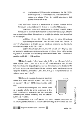 c) Una hora tiene 3600 segundos, entonces un día: 24 . 3600 =
86400 segundos. El tiempo necesario para acomodar los
cubitos en la caja es: 27000 . 4 = 108000 segundos, es decir
que no alcanza con un día.
132) a) 200 cm : 20 cm = 10, es decir que 20 cm entra 10 veces en 2 m.
Para cubrir un cuadrado de 2 m de lado se necesitan 100 azulejos.
b) 400 cm : 20 cm = 20, es decir que 20 cm entra 20 veces en 4 m.
Para cubrir un cuadrado de 4 m de lado se necesitan 400 azulejos. Observe
que en este inciso, el lado del cuadrado es el doble del anterior, pero la superficie
es el cuádruplo.
c) 800 cm : 20 cm = 40, y 200 cm : 20 cm = 10, entran 400 azulejos.
d) El rectángulo de 16 m x 7,5 m, 1600 cm : 20 cm = 80, 750 cm : 20
cm = 37 y hay resto en la división, así que habrá que considerar una fila más. La
cantidad de azulejos es 80 . 38 = 3040
e) El rectángulo de 8,3 m x 5,1 m, 830 cm : 20 cm = 41 y hay resto
en la división, habrá que considerar una fila más. Y 510 cm : 20 cm = 25 y también
hay resto en la división, así que habrá que considerar una fila más. La cantidad de
azulejos es 42 . 26 = 1092 azulejos.
133) La afirmación: “1,8 m3 es un cubo de 1,8 m por 1,8 m por 1,8 m” es
falsa. Porque 1,8 m . 1,8 m . 1,8 m = 5,832 m3 . Para ver que es falsa, no haría
falta hacer la cuenta. Se puede pensar que hay diferentes maneras de obtener 1,8
m3 como producto de tres números (dichos números serían las dimensiones del
“paquete” de bonos), entre ellos: 1,8 m . 1 m . 1 m , y se ve rápidamente que ese
valor es menor que (1,8 m)3 .
134) Como lo muestra el esquema las dimen-
siones de la puerta son 2,00 m por 83 cm = 0,83 m y
de espesor = 4,5 cm = 0,045 m (son medidas están-
dar).
Como el espesor requiere poca pintura, prime-
ro se puede calcular de forma aproximada el área
total, considerando solamente las dos superficies
mayores (cara exterior e interior): Esto da: 0,83 m x
2,00 m x 2 = 3,32 m2
El rendimiento “12 a 15 m2 por litro y por mano”, significa que con un litro
de pintura y dando una mano se pueden cubrir entre 12 y 15 m2 Como la lata tiene
página 219
2m
4,5 c m
83c m
 