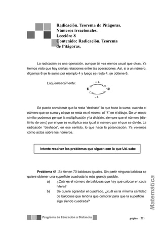 página 221
La radicación es una operación, aunque tal vez menos usual que otras. Ya
hemos visto que hay ciertas relaciones entre las operaciones. Así, si a un número,
digamos 6 se le suma por ejemplo 4 y luego se resta 4, se obtiene 6.
Esquemáticamente:
Se puede considerar que la resta “deshace” lo que hace la suma, cuando el
número que se suma y el que se resta es el mismo, el “4” en el dibujo. De un modo
similar podemos pensar la multiplicación y la división, siempre que el número (dis-
tiinto de cero) por el que se multiplica sea igual al número por el que se divide. La
radicación “deshace”, en ese sentido, lo que hace la potenciación. Ya veremos
cómo actúa sobre los números.
Problema 41: Se tienen 70 baldosas iguales. Sin partir ninguna baldosa se
quiere obtener una superficie cuadrada lo más grande posible.
a) ¿Cuál es el número de baldosas que hay que colocar en cada
hilera?
b) Se quiere agrandar el cuadrado, ¿cuál es la mínima cantidad
de baldosas que tendría que comprar para que la superficie
siga siendo cuadrada?
Radicación. Teorema de Pitágoras.
Números irracionales.
Lección: 8
Contenido: Radicación. Teorema
de Pitágoras.
6 10
+ 4
- 4
∇∇ Intente resolver los problemas que siguen con lo que Ud. sabe
 