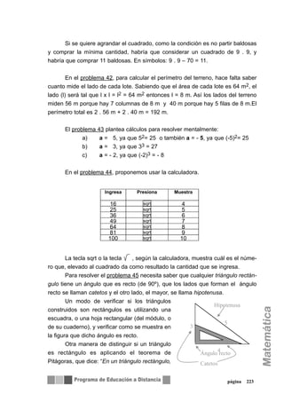 Si se quiere agrandar el cuadrado, como la condición es no partir baldosas
y comprar la mínima cantidad, habría que considerar un cuadrado de 9 . 9, y
habría que comprar 11 baldosas. En símbolos: 9 . 9 – 70 = 11.
En el problema 42, para calcular el perímetro del terreno, hace falta saber
cuanto mide el lado de cada lote. Sabiendo que el área de cada lote es 64 m2, el
lado (l) será tal que l x l = l2 = 64 m2 entonces l = 8 m. Así los lados del terreno
miden 56 m porque hay 7 columnas de 8 m y 40 m porque hay 5 filas de 8 m.El
perímetro total es 2 . 56 m + 2 . 40 m = 192 m.
El problema 43 plantea cálculos para resolver mentalmente:
a) a = 5, ya que 52= 25 o también a = - 5, ya que (-5)2= 25
b) a = 3, ya que 33 = 27
c) a = - 2, ya que (-2)3 = - 8
En el problema 44, proponemos usar la calculadora.
La tecla sqrt o la tecla , según la calculadora, muestra cuál es el núme-
ro que, elevado al cuadrado da como resultado la cantidad que se ingresa.
Para resolver el problema 45 necesita saber que cualquier triángulo rectán-
gulo tiene un ángulo que es recto (de 90º), que los lados que forman el ángulo
recto se llaman catetos y el otro lado, el mayor, se llama hipotenusa.
Un modo de verificar si los triángulos
construidos son rectángulos es utilizando una
escuadra, o una hoja rectangular (del módulo, o
de su cuaderno), y verificar como se muestra en
la figura que dicho ángulo es recto.
Otra manera de distinguir si un triángulo
es rectángulo es aplicando el teorema de
Pitágoras, que dice: “En un triángulo rectángulo,
página 223
Ingresa Presiona Muestra
16 sqrt 4
25 sqrt 5
36 sqrt 6
49 sqrt 7
64 sqrt 8
81 sqrt 9
100 sqrt 10
3
5
4
Ángulo recto
Catetos
Hipotenusa
 