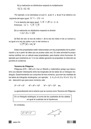 Y a la derecha del signo igual: 2 4 . 2 9 = 2 . 3 = 6
Entonces: 2 4 . 2 9
2) La radicación es distributiva respecto la división
n a:n b = n a:b
3) Raíz de raíz: la raíz de índice n de la raíz de índice m de un número a,
es igual a la raíz de índice n por m del número a
n (m a) = n.m a
Estas tres propiedades están relacionadas con las propiedades de la poten-
ciación y es a partir de ellas que se prueba cada una. En esta actividad le propo-
nemos verificar con un cálculo esas propiedades, para ilustrar cómo funcionan. El
ejemplo que mostramos en 1) no da validez general a la propiedad, la intención es
ponerla en evidencia.
Teorema de Pitágoras
Pitágoras (570 – 480 a.C.) fue un filósofo y matemático griego que descu-
brió una relación interesante entre las longitudes de los lados de un triángulo rec-
tángulo. Experimentando con conjuntos de tres números, que eran las medidas de
los lados de triángulos rectángulos, por ejemplo: 3, 4 y 5 o 6, 8 y 10 o 9, 12 y 15
etc. descubrió que para esos números vale:
32 + 42 = 52 62 + 82 = 102 92 + 122 = 152 etc.
La generalización de lo anterior que se conoce como Teorema de Pitágoras:
En un triángulo rectángulo, la suma de los cuadrados de los catetos
es igual al cuadrado de la hipotenusa
En símbolos:
página 226
Por ejemplo, si se reemplaza a n por 2; a por 4 y b por 9 se obtiene a la
izquierda del signo igual: 22
3694 =⋅ = 6
942
⋅
bc
a
a2
+ b2
= c2
nnn baba ⋅=⋅
1) La radicación es distributiva respecto la multiplicación
 