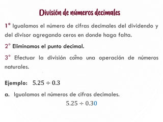 División de números decimales
1° Igualamos el número de cifras decimales del dividendo y
del divisor agregando ceros en donde haga falta.
2° Eliminamos el punto decimal.
3° Efectuar la división como una operación de números
naturales.
Ejemplo: 5.25 ÷ 0.3
a. Igualamos el números de cifras decimales.
5.25 ÷ 0.30
12
÷
 