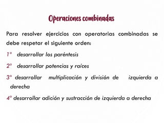 Operaciones combinadas
Para resolver ejercicios con operatorias combinadas se
debe respetar el siguiente orden:
1º desarrollar los paréntesis
2º desarrollar potencias y raíces
3º desarrollar multiplicación y división de izquierda a
derecha
4º desarrollar adición y sustracción de izquierda a derecha
15
 
