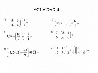 a) b)
c) d)
e) f)
ACTIVIDAD 5
16
19 3 7
16 4 8
 
− − =
 
 
7 5 1
6 6 6
 
− − =
 
 
10 1 7
1,34 :
7 3 4
 
−  =
 
 
( ) 6
32,7 3,01 :
11
− =
1 1 1 1 1 1
2 3 3 4 4 5
   
+ + + =
   
   
( )
5
3,24: 2 0,21
9
−
 
−  =
 
 
 