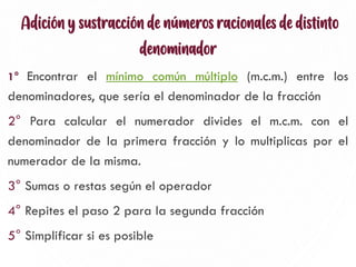 Adición y sustracción de números racionales de distinto
denominador
1° Encontrar el mínimo común múltiplo (m.c.m.) entre los
denominadores, que sería el denominador de la fracción
2° Para calcular el numerador divides el m.c.m. con el
denominador de la primera fracción y lo multiplicas por el
numerador de la misma.
3° Sumas o restas según el operador
4° Repites el paso 2 para la segunda fracción
5° Simplificar si es posible 2
 