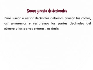 Suma y resta de decimales
Para sumar o restar decimales debemos alinear las comas,
así sumaremos y restaremos las partes decimales del
número y las partes enteras , es decir:
4
 