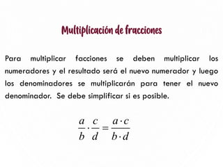 Multiplicación de fracciones
Para multiplicar facciones se deben multiplicar los
numeradores y el resultado será el nuevo numerador y luego
los denominadores se multiplicarán para tener el nuevo
denominador. Se debe simplificar si es posible.
7
a c a c
b d b d

 =

 