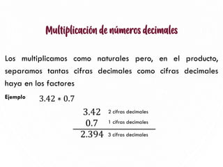 Multiplicación de números decimales
Los multiplicamos como naturales pero, en el producto,
separamos tantas cifras decimales como cifras decimales
haya en los factores
Ejemplo
9
3.42 ∗ 0.7
2 cifras decimales
1 cifras decimales
3 cifras decimales
 