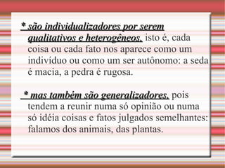 * são individualizadores por serem* são individualizadores por serem
qualitativos e heterogêneos,qualitativos e heterogêneos, isto é, cada
coisa ou cada fato nos aparece como um
indivíduo ou como um ser autônomo: a seda
é macia, a pedra é rugosa.
* mas também são generalizadores,* mas também são generalizadores, pois
tendem a reunir numa só opinião ou numa
só idéia coisas e fatos julgados semelhantes:
falamos dos animais, das plantas.
 