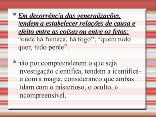 * Em decorrência das generalizações,Em decorrência das generalizações,
tendem a estabelecer relações de causa etendem a estabelecer relações de causa e
efeito entre as coisas ou entre os fatos:efeito entre as coisas ou entre os fatos:
“onde há fumaça, há fogo”; “quem tudo
quer, tudo perde”.
* não por compreenderem o que seja
investigação científica, tendem a identificá-
la com a magia, considerando que ambas
lidam com o misterioso, o oculto, o
incompreensível.
 