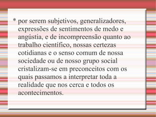 * por serem subjetivos, generalizadores,
expressões de sentimentos de medo e
angústia, e de incompreensão quanto ao
trabalho científico, nossas certezas
cotidianas e o senso comum de nossa
sociedade ou de nosso grupo social
cristalizam-se em preconceitos com os
quais passamos a interpretar toda a
realidade que nos cerca e todos os
acontecimentos.
 