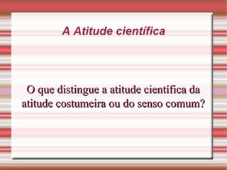 A Atitude científica
O que distingue a atitude científica daO que distingue a atitude científica da
atitude costumeira ou do senso comum?atitude costumeira ou do senso comum?
 