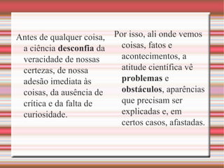 Antes de qualquer coisa,
a ciência desconfia da
veracidade de nossas
certezas, de nossa
adesão imediata às
coisas, da ausência de
crítica e da falta de
curiosidade.
Por isso, ali onde vemos
coisas, fatos e
acontecimentos, a
atitude científica vê
problemas e
obstáculos, aparências
que precisam ser
explicadas e, em
certos casos, afastadas.
 