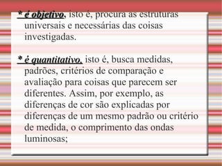 * é objetivo* é objetivo, isto é, procura as estruturas
universais e necessárias das coisas
investigadas.
* é quantitativo,* é quantitativo, isto é, busca medidas,
padrões, critérios de comparação e
avaliação para coisas que parecem ser
diferentes. Assim, por exemplo, as
diferenças de cor são explicadas por
diferenças de um mesmo padrão ou critério
de medida, o comprimento das ondas
luminosas;
 