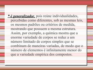 * é generalizador,* é generalizador, pois reúne individualidades,
percebidas como diferentes, sob as mesmas leis,
os mesmos padrões ou critérios de medida,
mostrando que possuem a mesma estrutura.
Assim, por exemplo, a química mostra que a
enorme variedade de corpos se reduz a um
número limitado de corpos simples que se
combinam de maneiras variadas, de modo que o
número de elementos é infinitamente menor do
que a variedade empírica dos compostos.
 