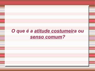 O que é a atitude costumeira ou
senso comum?
 