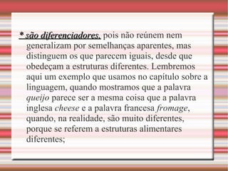 * são diferenciadores,* são diferenciadores, pois não reúnem nem
generalizam por semelhanças aparentes, mas
distinguem os que parecem iguais, desde que
obedeçam a estruturas diferentes. Lembremos
aqui um exemplo que usamos no capítulo sobre a
linguagem, quando mostramos que a palavra
queijo parece ser a mesma coisa que a palavra
inglesa cheese e a palavra francesa fromage,
quando, na realidade, são muito diferentes,
porque se referem a estruturas alimentares
diferentes;
 