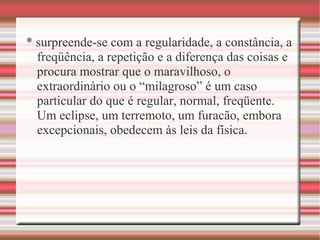 * surpreende-se com a regularidade, a constância, a
freqüência, a repetição e a diferença das coisas e
procura mostrar que o maravilhoso, o
extraordinário ou o “milagroso” é um caso
particular do que é regular, normal, freqüente.
Um eclipse, um terremoto, um furacão, embora
excepcionais, obedecem às leis da física.
 