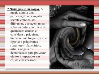 * Distingue-se da magia.* Distingue-se da magia. A
magia admite uma
participação ou simpatia
secreta entre coisas
diferentes, que agem umas
sobre as outras por meio de
qualidades ocultas e
considera o psiquismo
humano uma força capaz de
ligar-se a psiquismos
superiores (planetários,
astrais, angélicos,
demoníacos) para provocar
efeitos inesperados nas
coisas e nas pessoas.
 