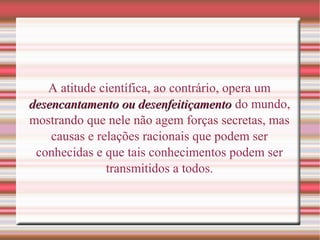 A atitude científica, ao contrário, opera um
desencantamento ou desenfeitiçamentodesencantamento ou desenfeitiçamento do mundo,
mostrando que nele não agem forças secretas, mas
causas e relações racionais que podem ser
conhecidas e que tais conhecimentos podem ser
transmitidos a todos.
 