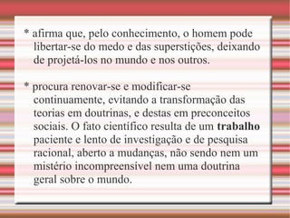 * afirma que, pelo conhecimento, o homem pode
libertar-se do medo e das superstições, deixando
de projetá-los no mundo e nos outros.
* procura renovar-se e modificar-se
continuamente, evitando a transformação das
teorias em doutrinas, e destas em preconceitos
sociais. O fato científico resulta de um trabalho
paciente e lento de investigação e de pesquisa
racional, aberto a mudanças, não sendo nem um
mistério incompreensível nem uma doutrina
geral sobre o mundo.
 