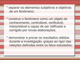 * separar os elementos subjetivos e objetivos
de um fenômeno;
* construir o fenômeno como um objeto do
conhecimento, controlável, verificável,
interpretável e capaz de ser retificado e
corrigido por novas elaborações;
* demonstrar e provar os resultados obtidos
durante a investigação, graças ao rigor das
relações definidas entre os fatos estudados;
 
