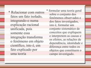 * Relacionar com outros
fatos um fato isolado,
integrando-o numa
explicação racional
unificada, pois
somente essa
integração transforma
o fenômeno em objeto
científico, isto é, em
fato explicado por
uma teoria
* formular uma teoria geral
sobre o conjunto dos
fenômenos observados e
dos fatos investigados,
isto é, formular um
conjunto sistemático de
conceitos que expliquem
e interpretem as causas e
os efeitos, as relações de
dependência, identidade e
diferença entre todos os
objetos que constituem o
campo investigado.
 
