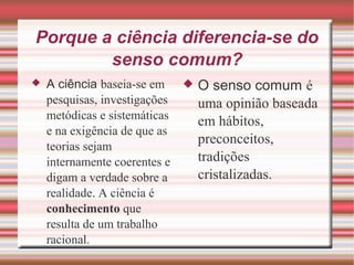 Porque a ciência diferencia-se do
senso comum?
 A ciência baseia-se em
pesquisas, investigações
metódicas e sistemáticas
e na exigência de que as
teorias sejam
internamente coerentes e
digam a verdade sobre a
realidade. A ciência é
conhecimento que
resulta de um trabalho
racional.
 O senso comum é
uma opinião baseada
em hábitos,
preconceitos,
tradições
cristalizadas.
 