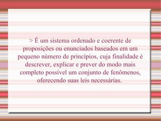 > É um sistema ordenado e coerente de
proposições ou enunciados baseados em um
pequeno número de princípios, cuja finalidade é
descrever, explicar e prever do modo mais
completo possível um conjunto de fenômenos,
oferecendo suas leis necessárias.
 