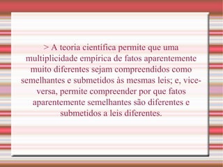 > A teoria científica permite que uma
multiplicidade empírica de fatos aparentemente
muito diferentes sejam compreendidos como
semelhantes e submetidos às mesmas leis; e, vice-
versa, permite compreender por que fatos
aparentemente semelhantes são diferentes e
submetidos a leis diferentes.
 