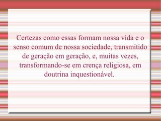 Certezas como essas formam nossa vida e o
senso comum de nossa sociedade, transmitido
de geração em geração, e, muitas vezes,
transformando-se em crença religiosa, em
doutrina inquestionável.
 