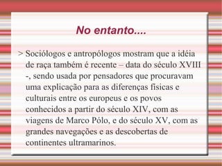 No entanto....
> Sociólogos e antropólogos mostram que a idéia
de raça também é recente – data do século XVIII
-, sendo usada por pensadores que procuravam
uma explicação para as diferenças físicas e
culturais entre os europeus e os povos
conhecidos a partir do século XIV, com as
viagens de Marco Pólo, e do século XV, com as
grandes navegações e as descobertas de
continentes ultramarinos.
 