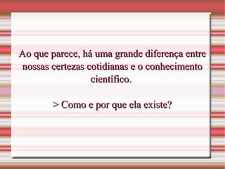Ao que parece, há uma grande diferença entreAo que parece, há uma grande diferença entre
nossas certezas cotidianas e o conhecimentonossas certezas cotidianas e o conhecimento
científico.científico.
> Como e por que ela existe?> Como e por que ela existe?
 